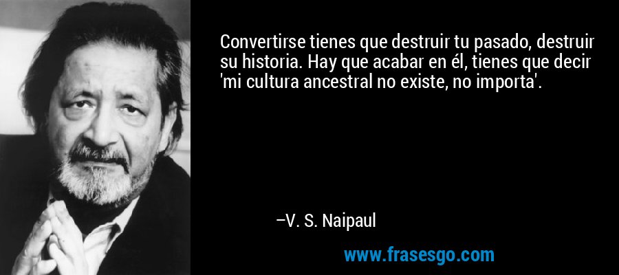 Convertirse tienes que destruir tu pasado, destruir su historia. Hay que acabar en él, tienes que decir 'mi cultura ancestral no existe, no importa'. – V. S. Naipaul