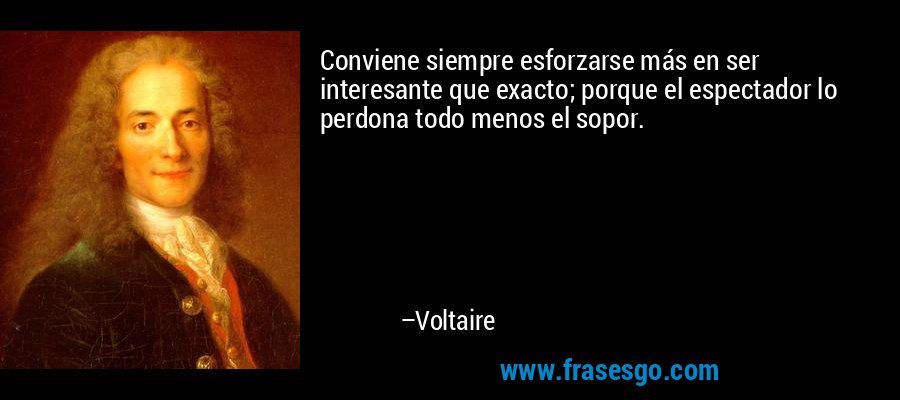 Conviene siempre esforzarse más en ser interesante que exacto; porque el espectador lo perdona todo menos el sopor. – Voltaire