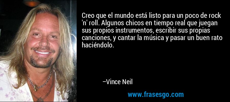 Creo que el mundo está listo para un poco de rock 'n' roll. Algunos chicos en tiempo real que juegan sus propios instrumentos, escribir sus propias canciones, y cantar la música y pasar un buen rato haciéndolo. – Vince Neil