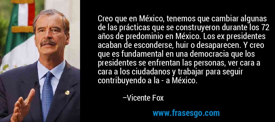 Creo que en México, tenemos que cambiar algunas de las prácticas que se construyeron durante los 72 años de predominio en México. Los ex presidentes acaban de esconderse, huir o desaparecen. Y creo que es fundamental en una democracia que los presidentes se enfrentan las personas, ver cara a cara a los ciudadanos y trabajar para seguir contribuyendo a la - a México. – Vicente Fox