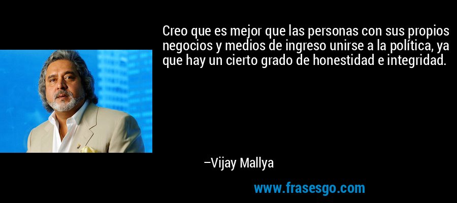 Creo que es mejor que las personas con sus propios negocios y medios de ingreso unirse a la política, ya que hay un cierto grado de honestidad e integridad. – Vijay Mallya