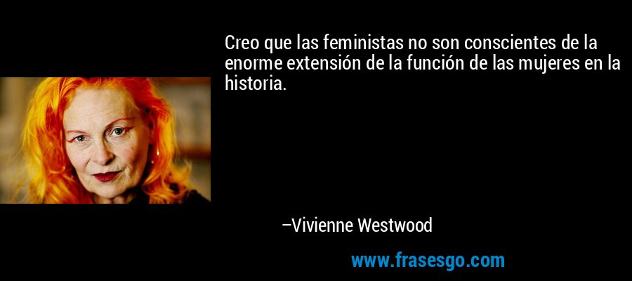 Creo que las feministas no son conscientes de la enorme extensión de la función de las mujeres en la historia. – Vivienne Westwood