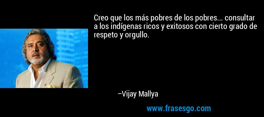 Creo que los más pobres de los pobres... consultar a los indígenas ricos y exitosos con cierto grado de respeto y orgullo. – Vijay Mallya