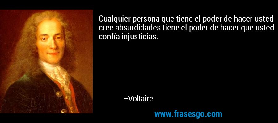 Cualquier persona que tiene el poder de hacer usted cree absurdidades tiene el poder de hacer que usted confía injusticias. – Voltaire