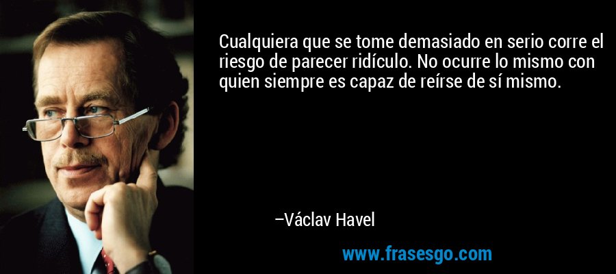 Cualquiera que se tome demasiado en serio corre el riesgo de parecer ridículo. No ocurre lo mismo con quien siempre es capaz de reírse de sí mismo. – Václav Havel