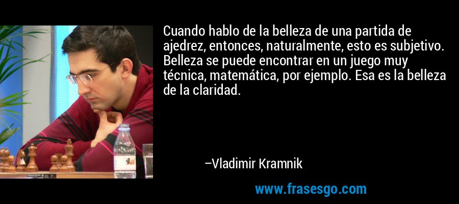 Cuando hablo de la belleza de una partida de ajedrez, entonces, naturalmente, esto es subjetivo. Belleza se puede encontrar en un juego muy técnica, matemática, por ejemplo. Esa es la belleza de la claridad. – Vladimir Kramnik