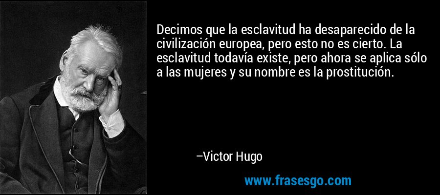 Decimos que la esclavitud ha desaparecido de la civilización europea, pero esto no es cierto. La esclavitud todavía existe, pero ahora se aplica sólo a las mujeres y su nombre es la prostitución. – Victor Hugo