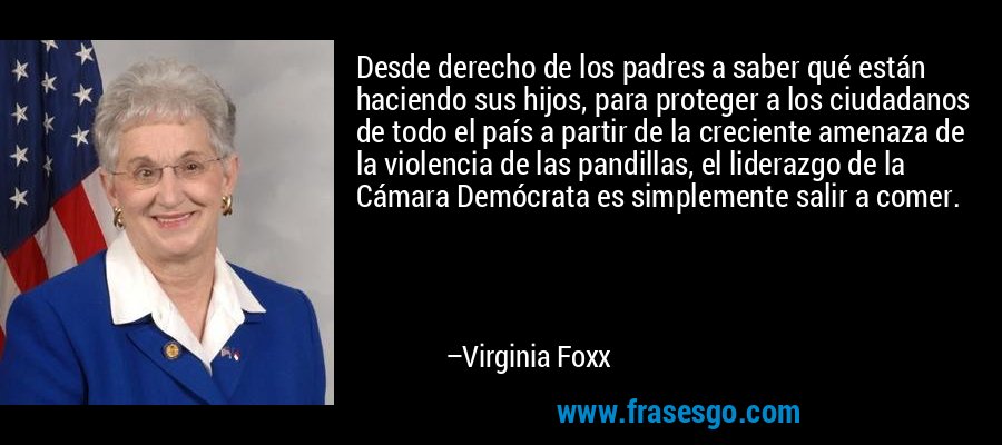 Desde derecho de los padres a saber qué están haciendo sus hijos, para proteger a los ciudadanos de todo el país a partir de la creciente amenaza de la violencia de las pandillas, el liderazgo de la Cámara Demócrata es simplemente salir a comer. – Virginia Foxx
