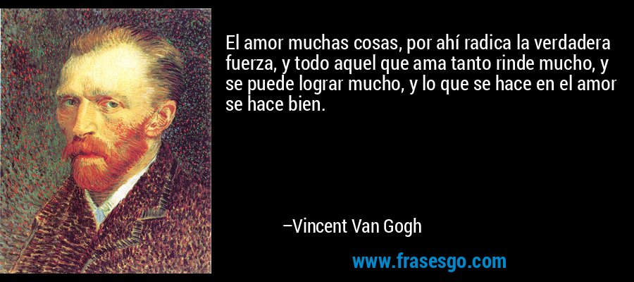 El amor muchas cosas, por ahí radica la verdadera fuerza, y todo aquel que ama tanto rinde mucho, y se puede lograr mucho, y lo que se hace en el amor se hace bien. – Vincent Van Gogh