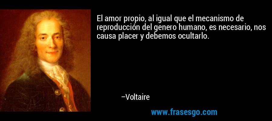 El amor propio, al igual que el mecanismo de reproducción del genero humano, es necesario, nos causa placer y debemos ocultarlo. – Voltaire