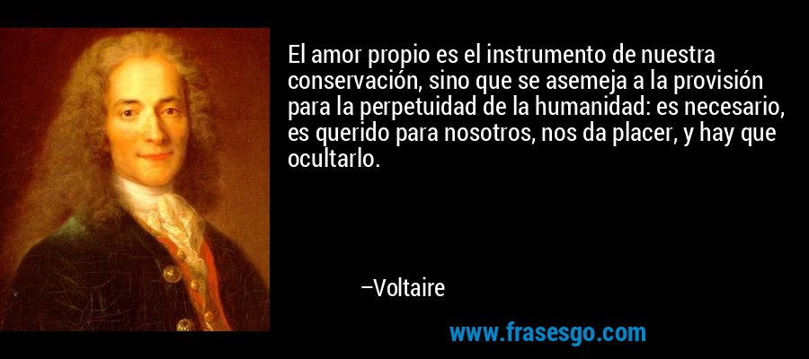 El amor propio es el instrumento de nuestra conservación, sino que se asemeja a la provisión para la perpetuidad de la humanidad: es necesario, es querido para nosotros, nos da placer, y hay que ocultarlo. – Voltaire