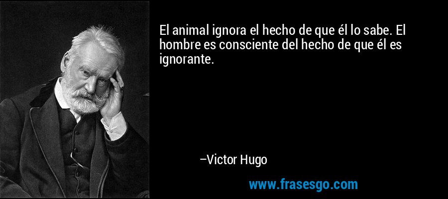 El animal ignora el hecho de que él lo sabe. El hombre es consciente del hecho de que él es ignorante. – Victor Hugo