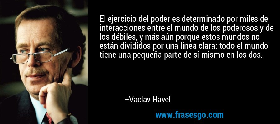El ejercicio del poder es determinado por miles de interacciones entre el mundo de los poderosos y de los débiles, y más aún porque estos mundos no están divididos por una línea clara: todo el mundo tiene una pequeña parte de sí mismo en los dos. – Vaclav Havel