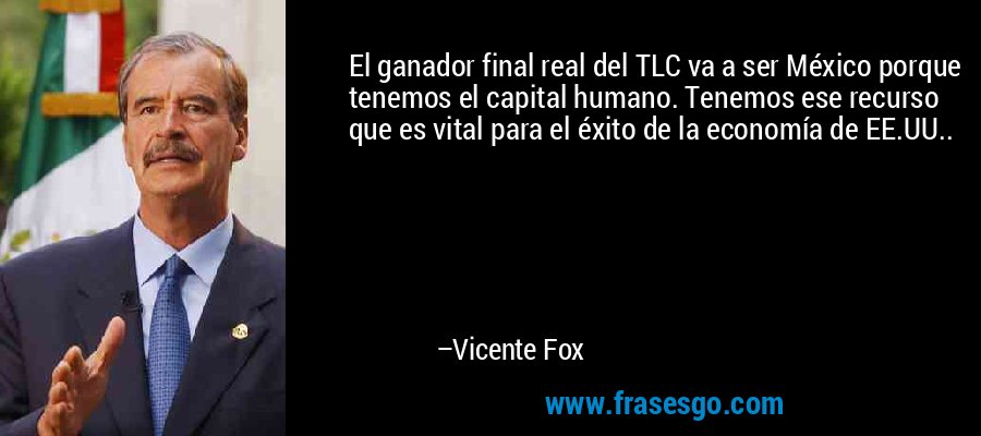 El ganador final real del TLC va a ser México porque tenemos el capital humano. Tenemos ese recurso que es vital para el éxito de la economía de EE.UU.. – Vicente Fox