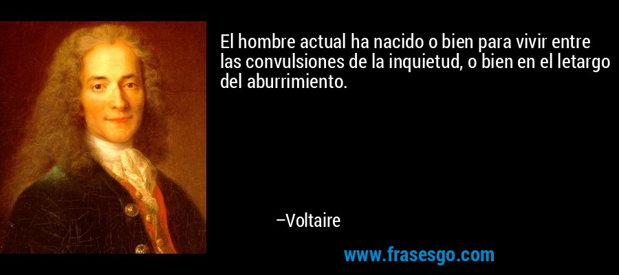 El hombre actual ha nacido o bien para vivir entre las convulsiones de la inquietud, o bien en el letargo del aburrimiento. – Voltaire