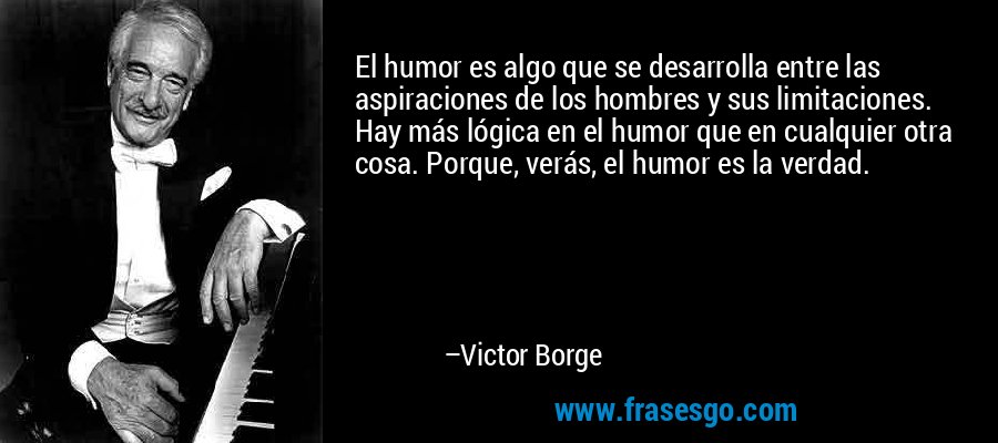 El humor es algo que se desarrolla entre las aspiraciones de los hombres y sus limitaciones. Hay más lógica en el humor que en cualquier otra cosa. Porque, verás, el humor es la verdad. – Victor Borge