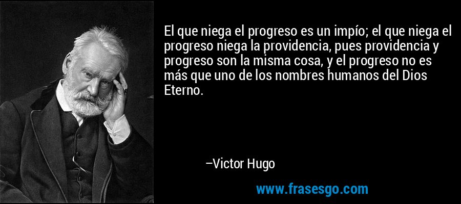 El que niega el progreso es un impío; el que niega el progreso niega la providencia, pues providencia y progreso son la misma cosa, y el progreso no es más que uno de los nombres humanos del Dios Eterno. – Victor Hugo