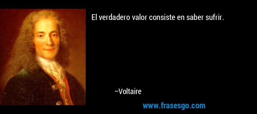El verdadero valor consiste en saber sufrir. – Voltaire