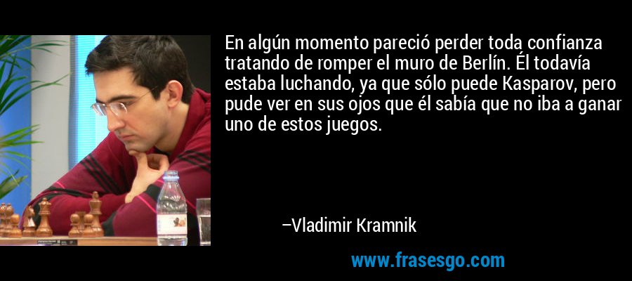 En algún momento pareció perder toda confianza tratando de romper el muro de Berlín. Él todavía estaba luchando, ya que sólo puede Kasparov, pero pude ver en sus ojos que él sabía que no iba a ganar uno de estos juegos. – Vladimir Kramnik