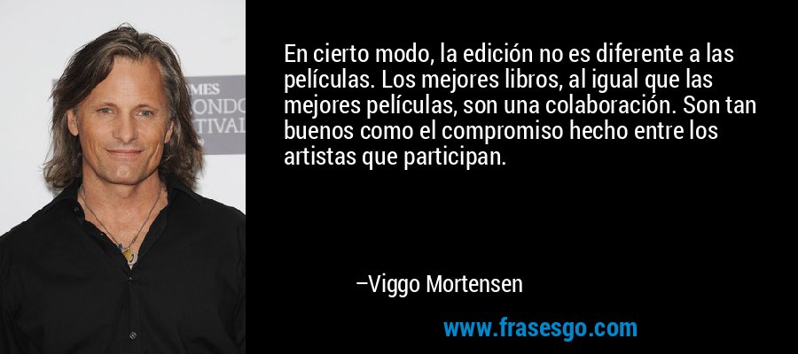 En cierto modo, la edición no es diferente a las películas. Los mejores libros, al igual que las mejores películas, son una colaboración. Son tan buenos como el compromiso hecho entre los artistas que participan. – Viggo Mortensen