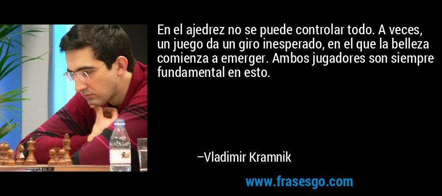 En el ajedrez no se puede controlar todo. A veces, un juego da un giro inesperado, en el que la belleza comienza a emerger. Ambos jugadores son siempre fundamental en esto. – Vladimir Kramnik