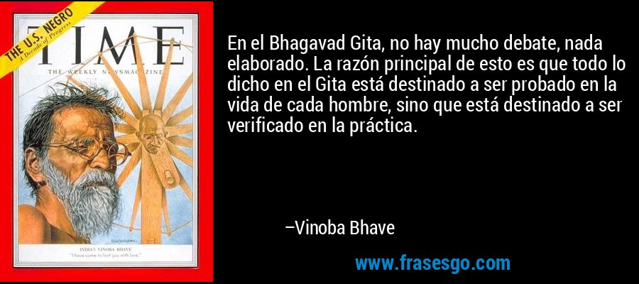En el Bhagavad Gita, no hay mucho debate, nada elaborado. La razón principal de esto es que todo lo dicho en el Gita está destinado a ser probado en la vida de cada hombre, sino que está destinado a ser verificado en la práctica. – Vinoba Bhave
