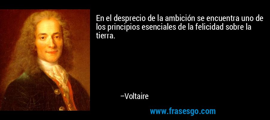 En el desprecio de la ambición se encuentra uno de los principios esenciales de la felicidad sobre la tierra. – Voltaire