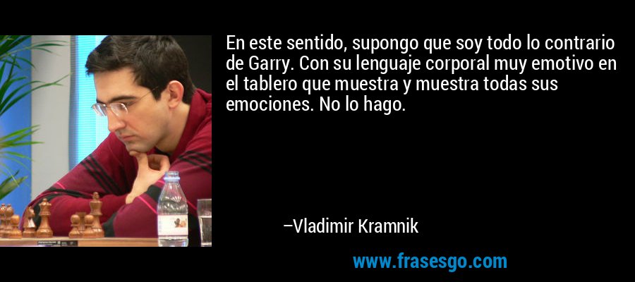 En este sentido, supongo que soy todo lo contrario de Garry. Con su lenguaje corporal muy emotivo en el tablero que muestra y muestra todas sus emociones. No lo hago. – Vladimir Kramnik