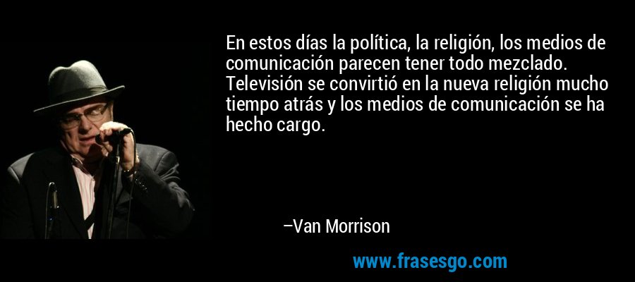 En estos días la política, la religión, los medios de comunicación parecen tener todo mezclado. Televisión se convirtió en la nueva religión mucho tiempo atrás y los medios de comunicación se ha hecho cargo. – Van Morrison