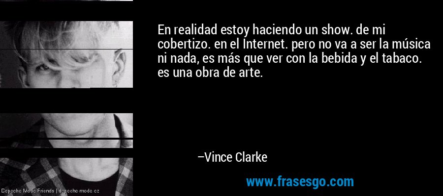 En realidad estoy haciendo un show. de mi cobertizo. en el Internet. pero no va a ser la música ni nada, es más que ver con la bebida y el tabaco. es una obra de arte. – Vince Clarke