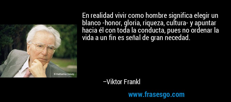 En realidad vivir como hombre significa elegir un blanco -honor, gloria, riqueza, cultura- y apuntar hacia él con toda la conducta, pues no ordenar la vida a un fin es señal de gran necedad. – Viktor Frankl
