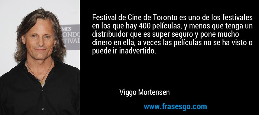 Festival de Cine de Toronto es uno de los festivales en los que hay 400 películas, y menos que tenga un distribuidor que es super seguro y pone mucho dinero en ella, a veces las películas no se ha visto o puede ir inadvertido. – Viggo Mortensen