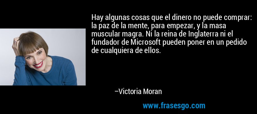 Hay algunas cosas que el dinero no puede comprar: la paz de la mente, para empezar, y la masa muscular magra. Ni la reina de Inglaterra ni el fundador de Microsoft pueden poner en un pedido de cualquiera de ellos. – Victoria Moran