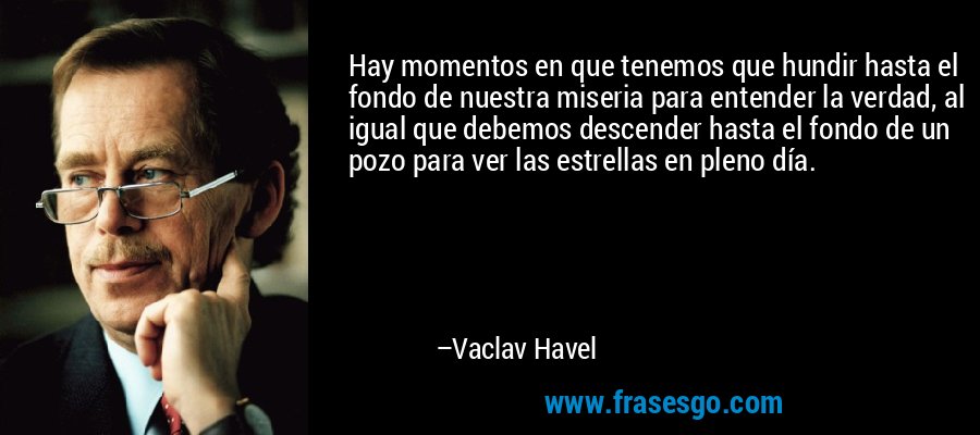 Hay momentos en que tenemos que hundir hasta el fondo de nuestra miseria para entender la verdad, al igual que debemos descender hasta el fondo de un pozo para ver las estrellas en pleno día. – Vaclav Havel