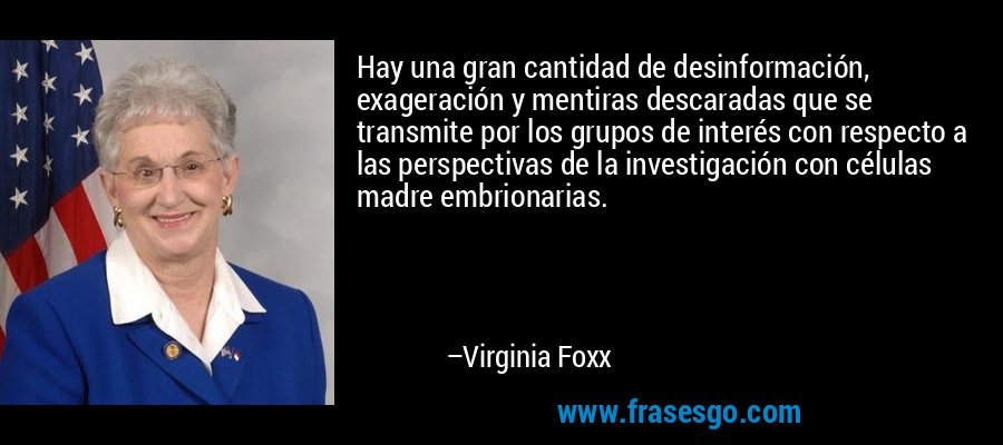 Hay una gran cantidad de desinformación, exageración y mentiras descaradas que se transmite por los grupos de interés con respecto a las perspectivas de la investigación con células madre embrionarias. – Virginia Foxx