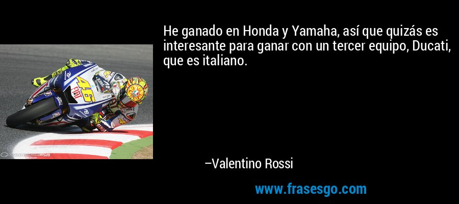 He ganado en Honda y Yamaha, así que quizás es interesante para ganar con un tercer equipo, Ducati, que es italiano. – Valentino Rossi