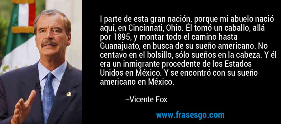 I parte de esta gran nación, porque mi abuelo nació aquí, en Cincinnati, Ohio. Él tomó un caballo, allá por 1895, y montar todo el camino hasta Guanajuato, en busca de su sueño americano. No centavo en el bolsillo, sólo sueños en la cabeza. Y él era un inmigrante procedente de los Estados Unidos en México. Y se encontró con su sueño americano en México. – Vicente Fox