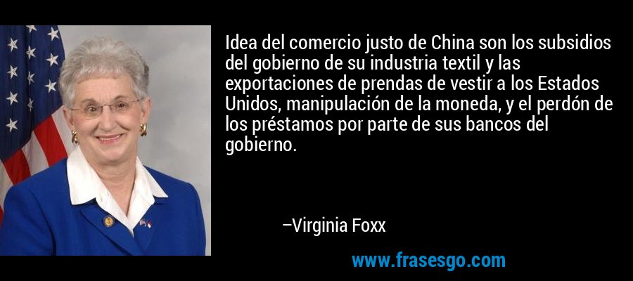 Idea del comercio justo de China son los subsidios del gobierno de su industria textil y las exportaciones de prendas de vestir a los Estados Unidos, manipulación de la moneda, y el perdón de los préstamos por parte de sus bancos del gobierno. – Virginia Foxx