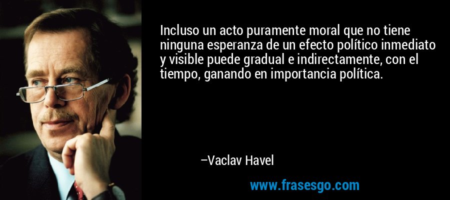 Incluso un acto puramente moral que no tiene ninguna esperanza de un efecto político inmediato y visible puede gradual e indirectamente, con el tiempo, ganando en importancia política. – Vaclav Havel