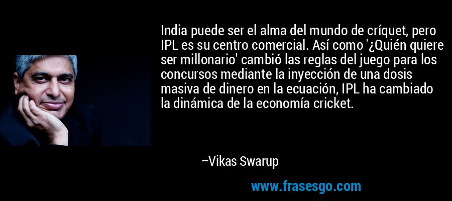 India puede ser el alma del mundo de críquet, pero IPL es su centro comercial. Así como '¿Quién quiere ser millonario' cambió las reglas del juego para los concursos mediante la inyección de una dosis masiva de dinero en la ecuación, IPL ha cambiado la dinámica de la economía cricket. – Vikas Swarup