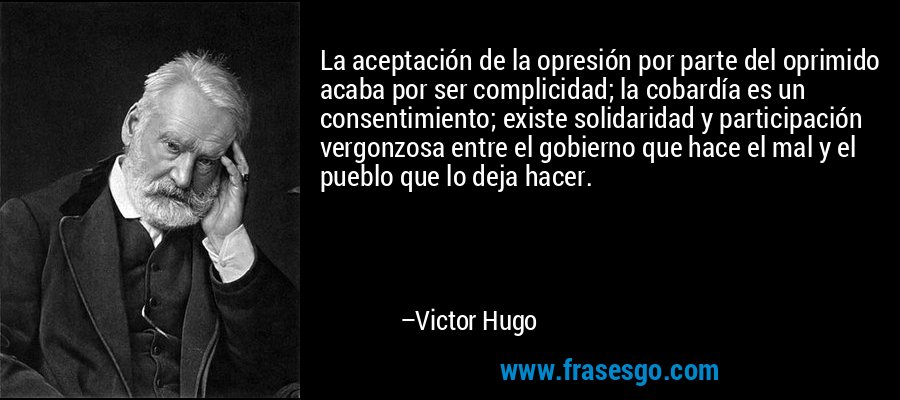 La aceptación de la opresión por parte del oprimido acaba por ser complicidad; la cobardía es un consentimiento; existe solidaridad y participación vergonzosa entre el gobierno que hace el mal y el pueblo que lo deja hacer. – Victor Hugo