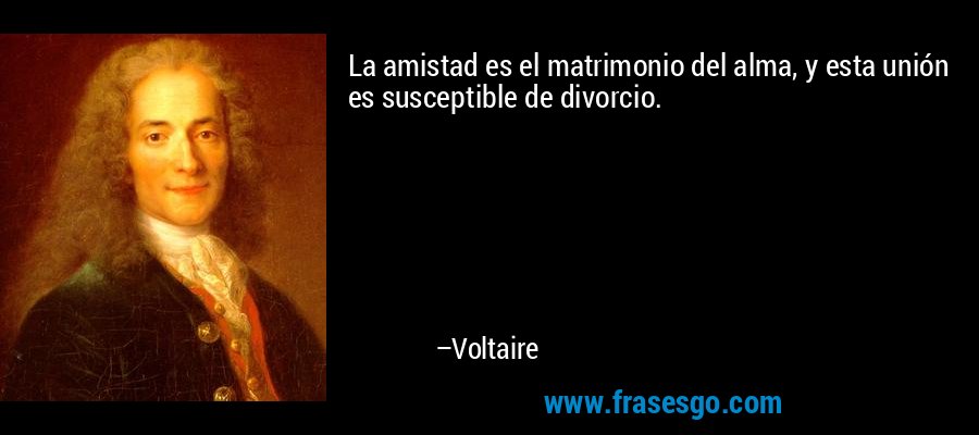 La amistad es el matrimonio del alma, y ​​esta unión es susceptible de divorcio. – Voltaire