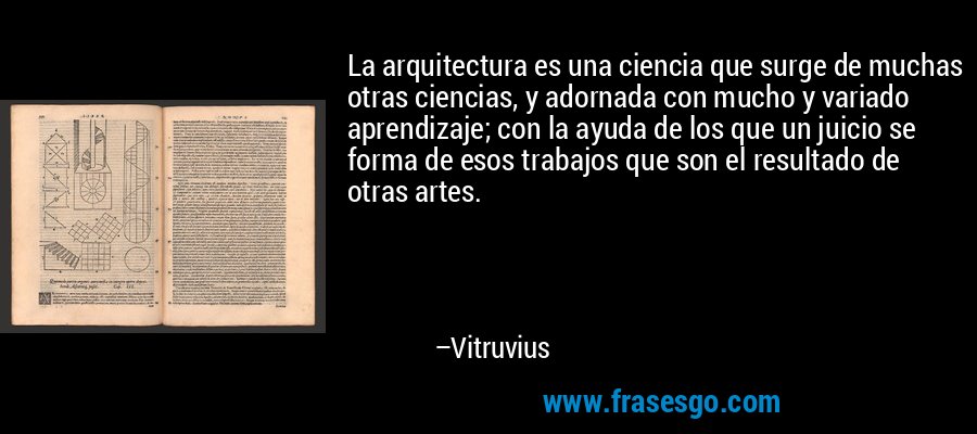 La arquitectura es una ciencia que surge de muchas otras ciencias, y adornada con mucho y variado aprendizaje; con la ayuda de los que un juicio se forma de esos trabajos que son el resultado de otras artes. – Vitruvius