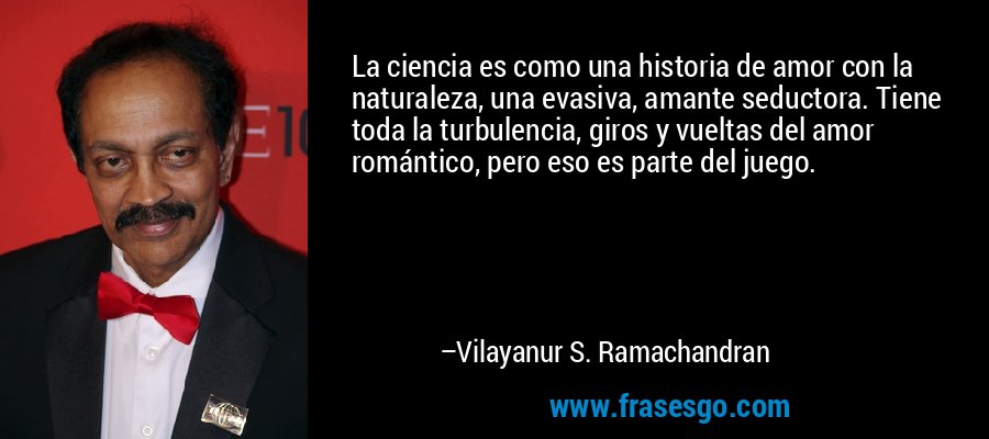 La ciencia es como una historia de amor con la naturaleza, una evasiva, amante seductora. Tiene toda la turbulencia, giros y vueltas del amor romántico, pero eso es parte del juego. – Vilayanur S. Ramachandran