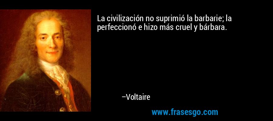 La civilización no suprimió la barbarie; la perfeccionó e hizo más cruel y bárbara. – Voltaire