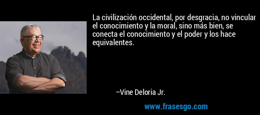La civilización occidental, por desgracia, no vincular el conocimiento y la moral, sino más bien, se conecta el conocimiento y el poder y los hace equivalentes. – Vine Deloria Jr.