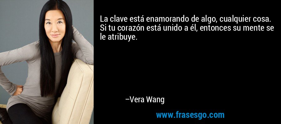 La clave está enamorando de algo, cualquier cosa. Si tu corazón está unido a él, entonces su mente se le atribuye. – Vera Wang