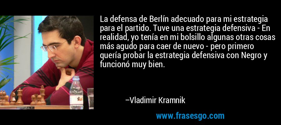 La defensa de Berlín adecuado para mi estrategia para el partido. Tuve una estrategia defensiva - En realidad, yo tenía en mi bolsillo algunas otras cosas más agudo para caer de nuevo - pero primero quería probar la estrategia defensiva con Negro y funcionó muy bien. – Vladimir Kramnik