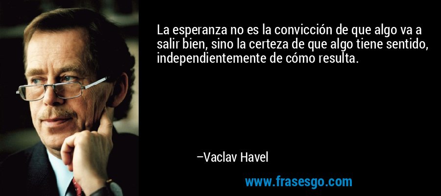 La esperanza no es la convicción de que algo va a salir bien, sino la certeza de que algo tiene sentido, independientemente de cómo resulta. – Vaclav Havel