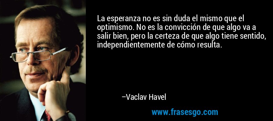 La esperanza no es sin duda el mismo que el optimismo. No es la convicción de que algo va a salir bien, pero la certeza de que algo tiene sentido, independientemente de cómo resulta. – Vaclav Havel